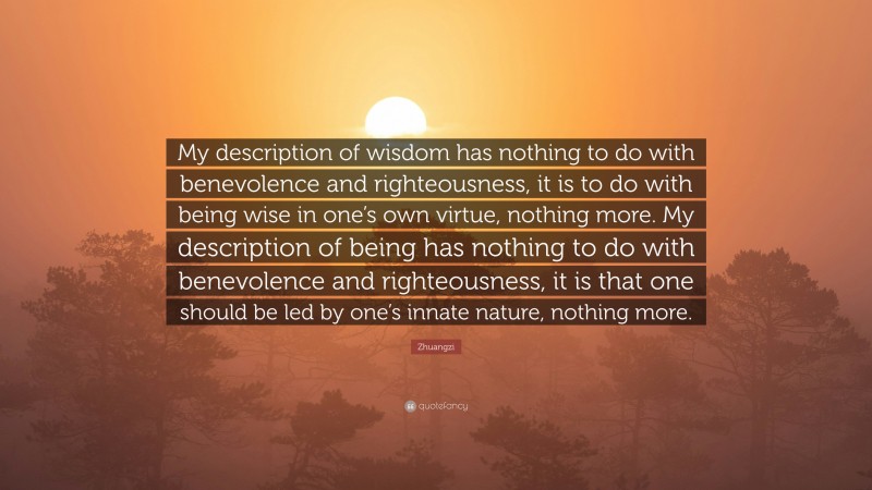 Zhuangzi Quote: “My description of wisdom has nothing to do with benevolence and righteousness, it is to do with being wise in one’s own virtue, nothing more. My description of being has nothing to do with benevolence and righteousness, it is that one should be led by one’s innate nature, nothing more.”