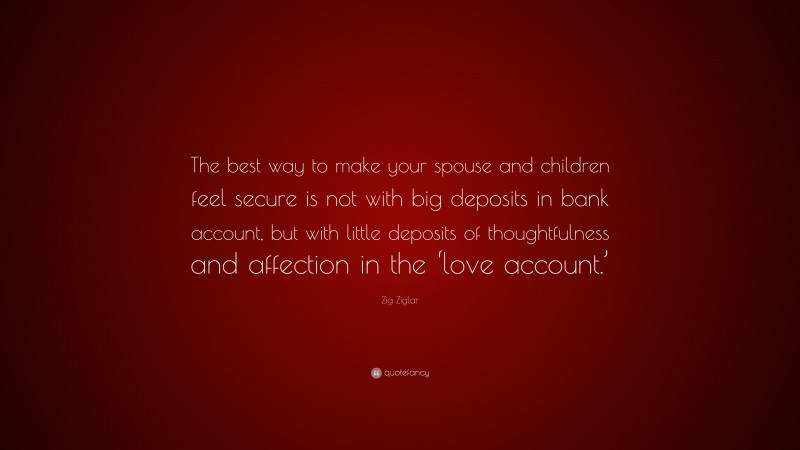 Zig Ziglar Quote: “The best way to make your spouse and children feel secure is not with big deposits in bank account, but with little deposits of thoughtfulness and affection in the ‘love account.’”
