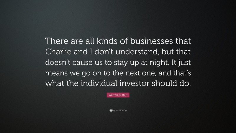 Warren Buffett Quote: “There are all kinds of businesses that Charlie and I don’t understand, but that doesn’t cause us to stay up at night. It just means we go on to the next one, and that’s what the individual investor should do.”