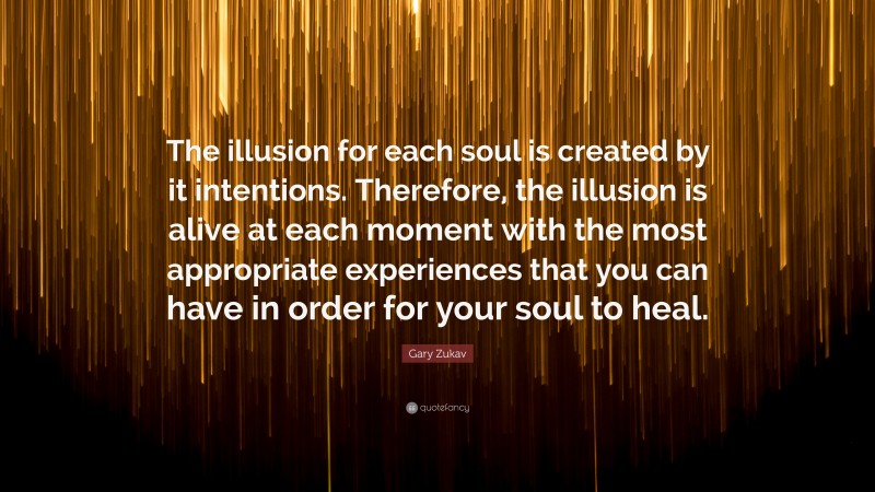 Gary Zukav Quote: “The illusion for each soul is created by it intentions. Therefore, the illusion is alive at each moment with the most appropriate experiences that you can have in order for your soul to heal.”
