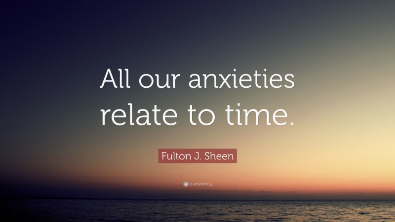 Fulton J. Sheen Quote: “All our anxieties relate to time.”