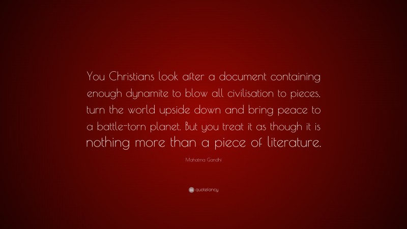 Mahatma Gandhi Quote: “You Christians look after a document containing enough dynamite to blow all civilisation to pieces, turn the world upside down and bring peace to a battle-torn planet. But you treat it as though it is nothing more than a piece of literature.”