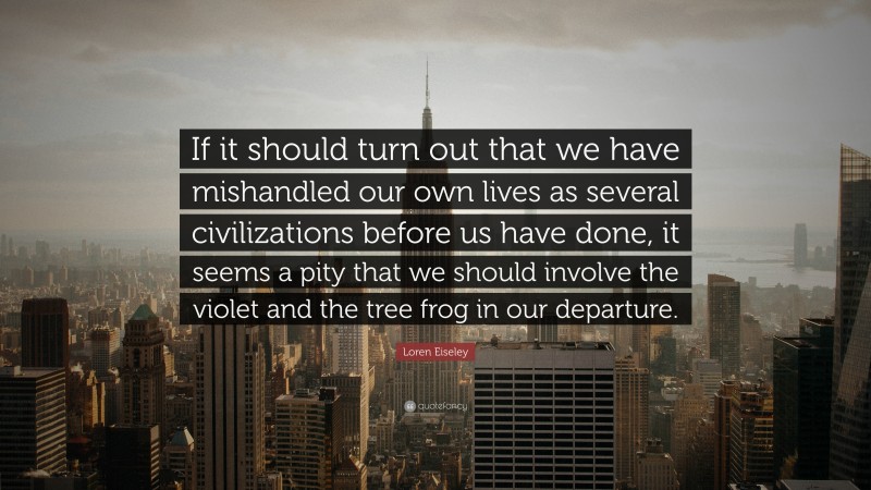 Loren Eiseley Quote: “If it should turn out that we have mishandled our own lives as several civilizations before us have done, it seems a pity that we should involve the violet and the tree frog in our departure.”