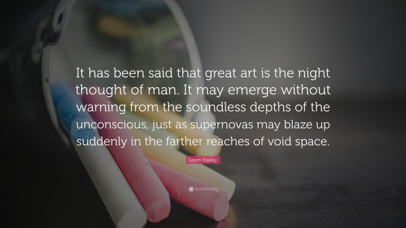 Loren Eiseley Quote: “It has been said that great art is the night thought of man. It may emerge without warning from the soundless depths of the unconscious, just as supernovas may blaze up suddenly in the farther reaches of void space.”