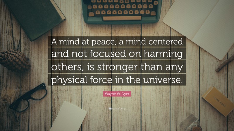 Wayne W. Dyer Quote: “A mind at peace, a mind centered and not focused on harming others, is stronger than any physical force in the universe.”