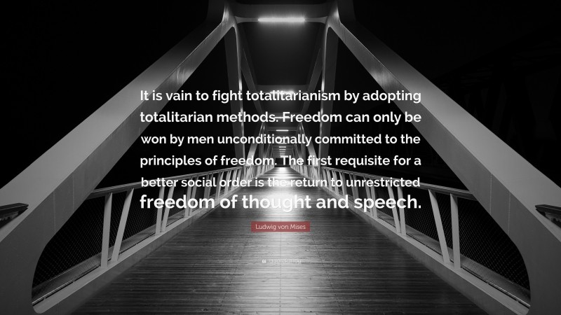 Ludwig von Mises Quote: “It is vain to fight totalitarianism by adopting totalitarian methods. Freedom can only be won by men unconditionally committed to the principles of freedom. The first requisite for a better social order is the return to unrestricted freedom of thought and speech.”
