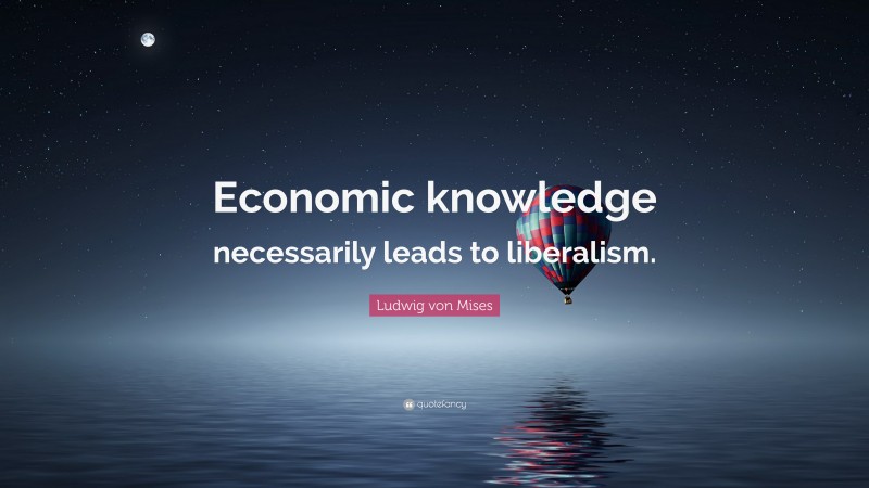 Ludwig von Mises Quote: “Economic knowledge necessarily leads to liberalism.”