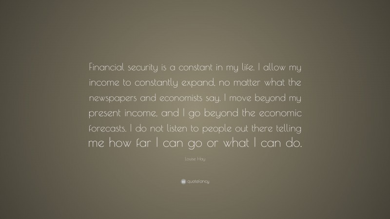 Louise Hay Quote: “Financial security is a constant in my life. I allow my income to constantly expand, no matter what the newspapers and economists say. I move beyond my present income, and I go beyond the economic forecasts. I do not listen to people out there telling me how far I can go or what I can do.”