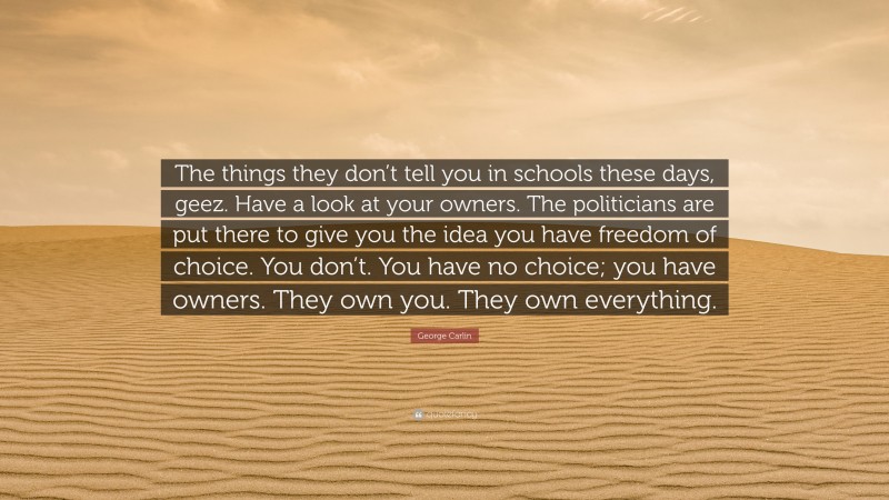 George Carlin Quote: “The things they don’t tell you in schools these days, geez. Have a look at your owners. The politicians are put there to give you the idea you have freedom of choice. You don’t. You have no choice; you have owners. They own you. They own everything.”