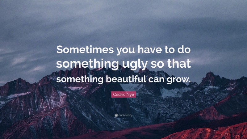 Cedric Nye Quote: “Sometimes you have to do something ugly so that something beautiful can grow.”