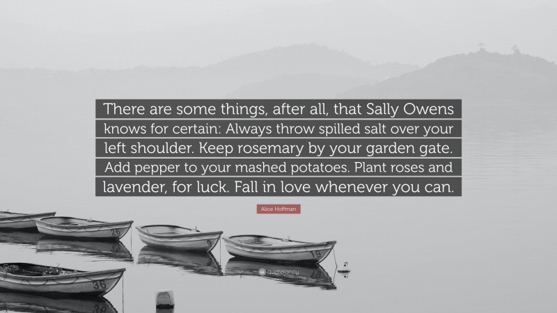 Alice Hoffman Quote: “There are some things, after all, that Sally Owens knows for certain: Always throw spilled salt over your left shoulder. Keep rosemary by your garden gate. Add pepper to your mashed potatoes. Plant roses and lavender, for luck. Fall in love whenever you can.”