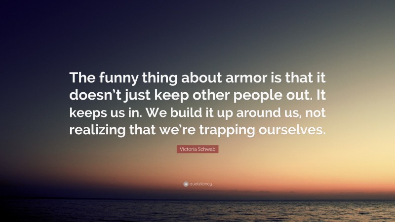 Victoria Schwab Quote: “The funny thing about armor is that it doesn’t just keep other people out. It keeps us in. We build it up around us, not realizing that we’re trapping ourselves.”