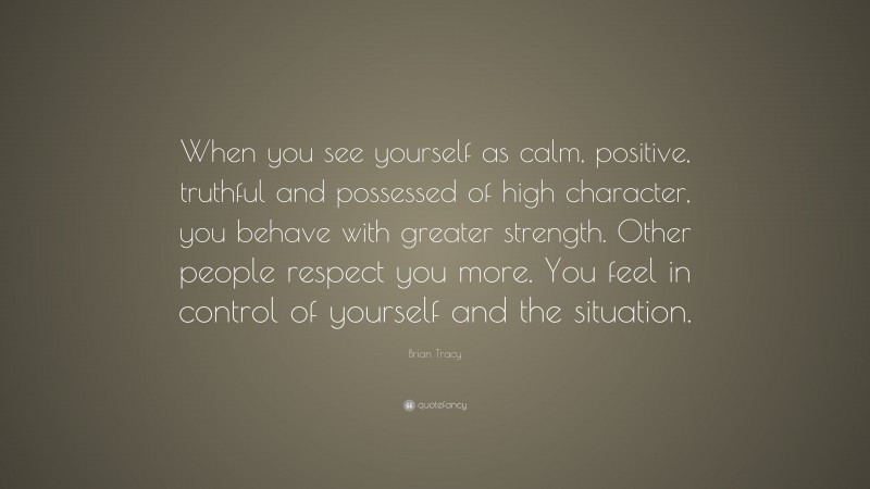 Brian Tracy Quote: “When you see yourself as calm, positive, truthful and possessed of high character, you behave with greater strength. Other people respect you more. You feel in control of yourself and the situation.”