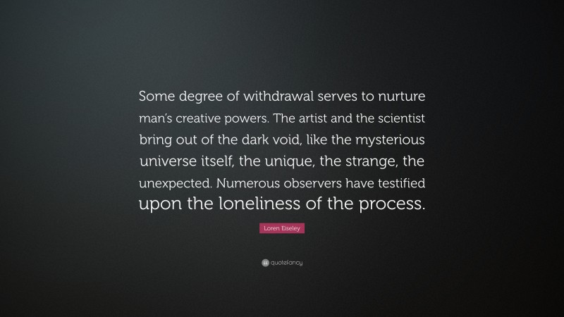 Loren Eiseley Quote: “Some degree of withdrawal serves to nurture man’s creative powers. The artist and the scientist bring out of the dark void, like the mysterious universe itself, the unique, the strange, the unexpected. Numerous observers have testified upon the loneliness of the process.”