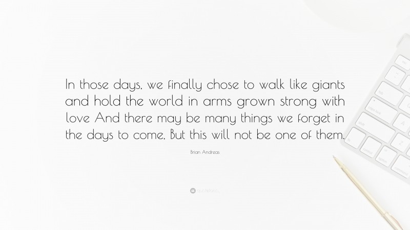 Brian Andreas Quote: “In those days, we finally chose to walk like giants and hold the world in arms grown strong with love And there may be many things we forget in the days to come, But this will not be one of them.”