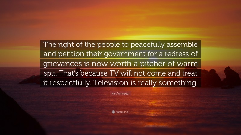Kurt Vonnegut Quote: “The right of the people to peacefully assemble and petition their government for a redress of grievances is now worth a pitcher of warm spit. That’s because TV will not come and treat it respectfully. Television is really something.”