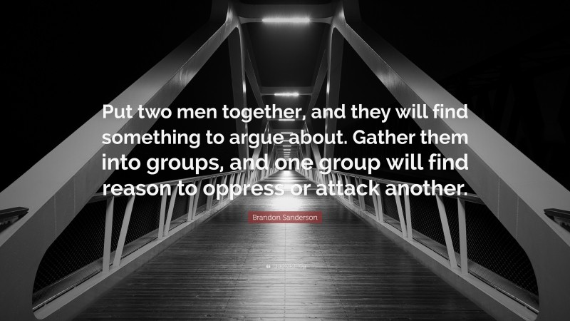 Brandon Sanderson Quote: “Put two men together, and they will find something to argue about. Gather them into groups, and one group will find reason to oppress or attack another.”