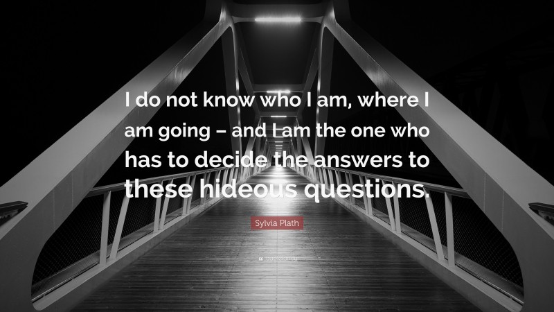Sylvia Plath Quote: “I do not know who I am, where I am going – and I am the one who has to decide the answers to these hideous questions.”