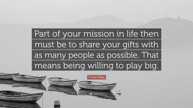 T. Harv Eker Quote: “Part of your mission in life then must be to share your gifts with as many people as possible. That means being willing to play big.”