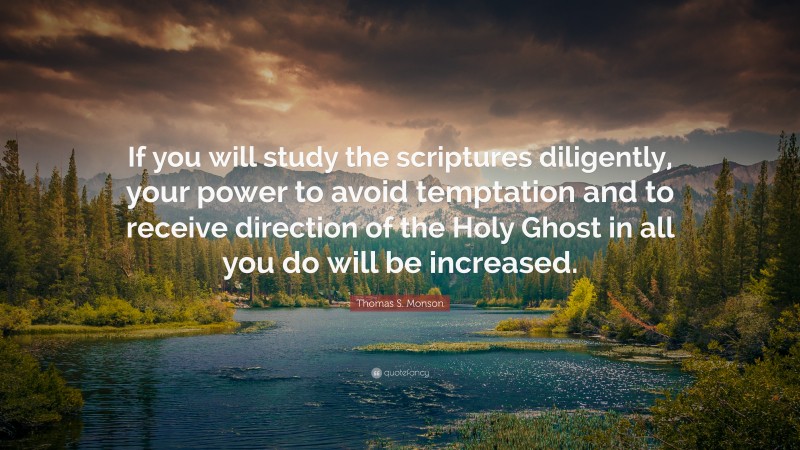 Thomas S. Monson Quote: “If you will study the scriptures diligently, your power to avoid temptation and to receive direction of the Holy Ghost in all you do will be increased.”