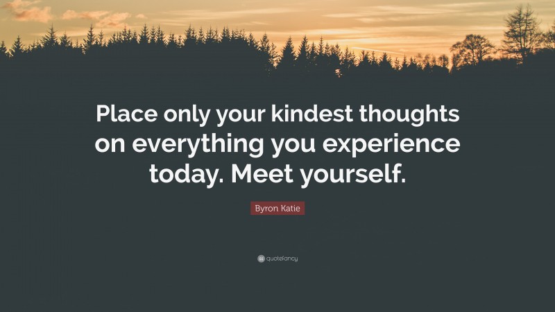 Byron Katie Quote: “Place only your kindest thoughts on everything you experience today. Meet yourself.”