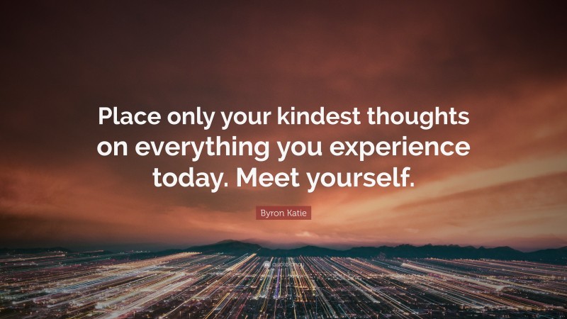 Byron Katie Quote: “Place only your kindest thoughts on everything you experience today. Meet yourself.”