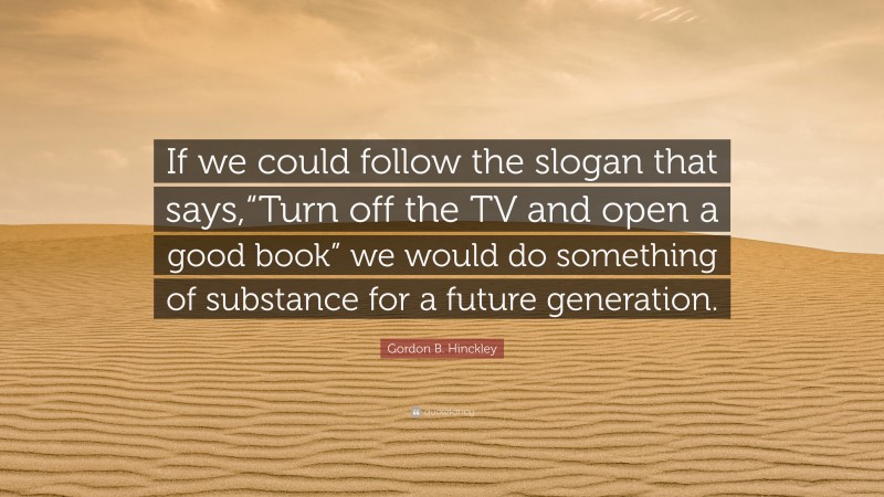 Gordon B. Hinckley Quote: “If we could follow the slogan that says,“Turn off the TV and open a good book” we would do something of substance for a future generation.”