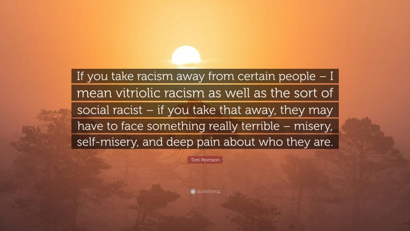 Toni Morrison Quote: “If you take racism away from certain people – I mean vitriolic racism as well as the sort of social racist – if you take that away, they may have to face something really terrible – misery, self-misery, and deep pain about who they are.”