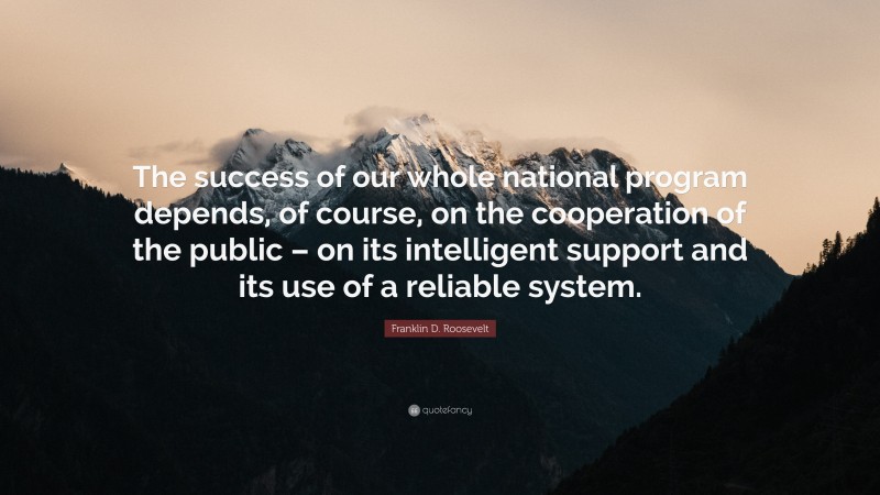 Franklin D. Roosevelt Quote: “The success of our whole national program depends, of course, on the cooperation of the public – on its intelligent support and its use of a reliable system.”