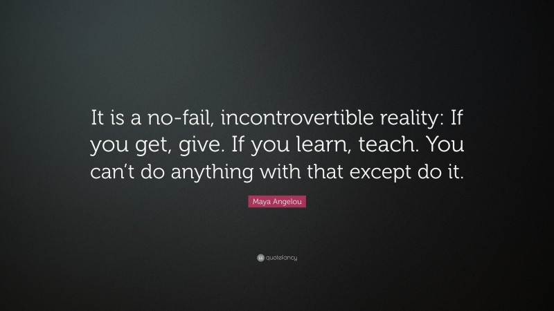 Maya Angelou Quote: “It is a no-fail, incontrovertible reality: If you get, give. If you learn, teach. You can’t do anything with that except do it.”