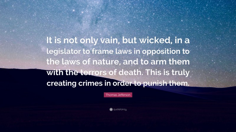Thomas Jefferson Quote: “It is not only vain, but wicked, in a legislator to frame laws in opposition to the laws of nature, and to arm them with the terrors of death. This is truly creating crimes in order to punish them.”