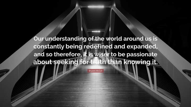 Bryant McGill Quote: “Our understanding of the world around us is constantly being redefined and expanded, and so therefore, it is wiser to be passionate about seeking for truth than knowing it.”