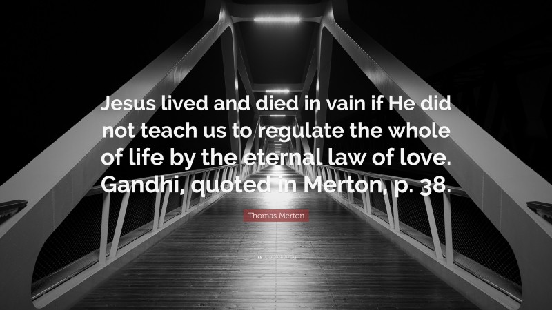 Thomas Merton Quote: “Jesus lived and died in vain if He did not teach us to regulate the whole of life by the eternal law of love. Gandhi, quoted in Merton, p. 38.”