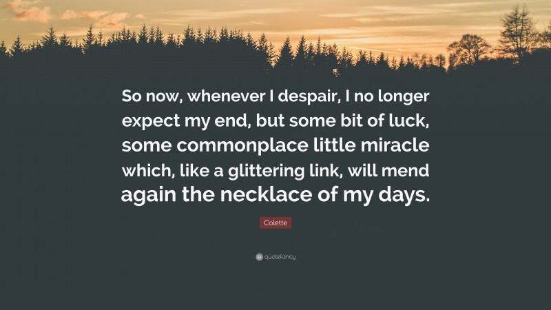 Colette Quote: “So now, whenever I despair, I no longer expect my end, but some bit of luck, some commonplace little miracle which, like a glittering link, will mend again the necklace of my days.”