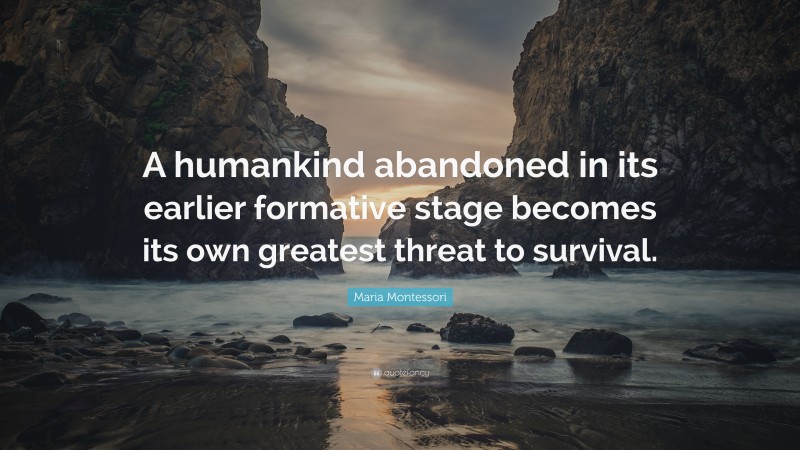 Maria Montessori Quote: “A humankind abandoned in its earlier formative stage becomes its own greatest threat to survival.”