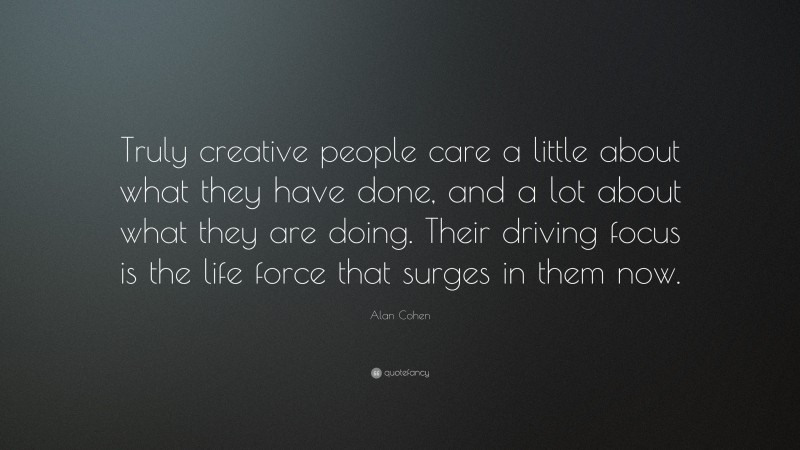 Alan Cohen Quote: “Truly creative people care a little about what they have done, and a lot about what they are doing. Their driving focus is the life force that surges in them now.”