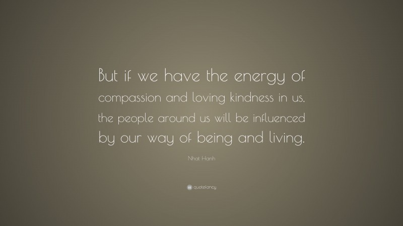 Nhat Hanh Quote: “But if we have the energy of compassion and loving kindness in us, the people around us will be influenced by our way of being and living.”