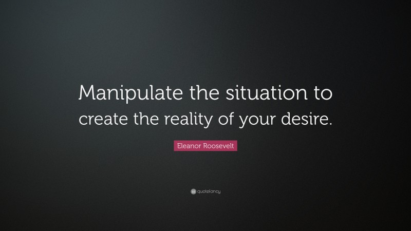 Eleanor Roosevelt Quote: “Manipulate the situation to create the reality of your desire.”