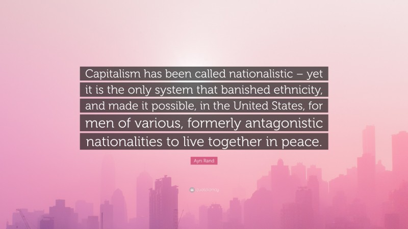 Ayn Rand Quote: “Capitalism has been called nationalistic – yet it is the only system that banished ethnicity, and made it possible, in the United States, for men of various, formerly antagonistic nationalities to live together in peace.”