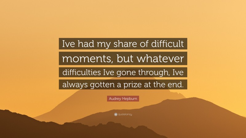 Audrey Hepburn Quote: “Ive had my share of difficult moments, but whatever difficulties Ive gone through, Ive always gotten a prize at the end.”