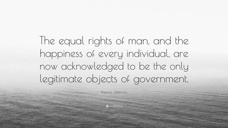 Thomas Jefferson Quote: “The equal rights of man, and the happiness of every individual, are now acknowledged to be the only legitimate objects of government.”