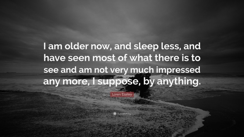 Loren Eiseley Quote: “I am older now, and sleep less, and have seen most of what there is to see and am not very much impressed any more, I suppose, by anything.”