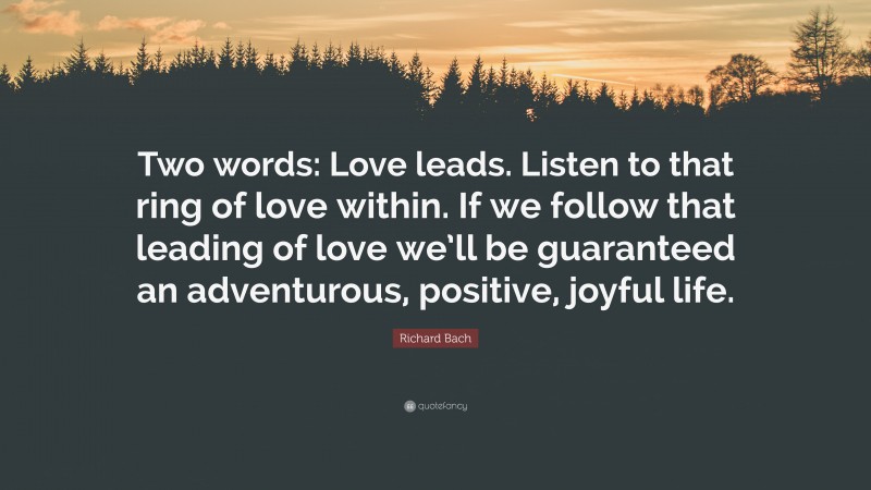 Richard Bach Quote: “Two words: Love leads. Listen to that ring of love within. If we follow that leading of love we’ll be guaranteed an adventurous, positive, joyful life.”