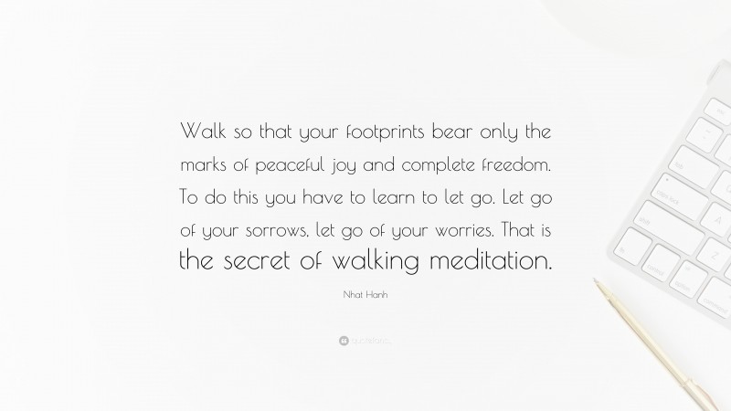 Nhat Hanh Quote: “Walk so that your footprints bear only the marks of peaceful joy and complete freedom. To do this you have to learn to let go. Let go of your sorrows, let go of your worries. That is the secret of walking meditation.”