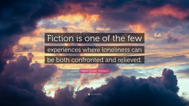 David Foster Wallace Quote: “Fiction is one of the few experiences where loneliness can be both confronted and relieved.”