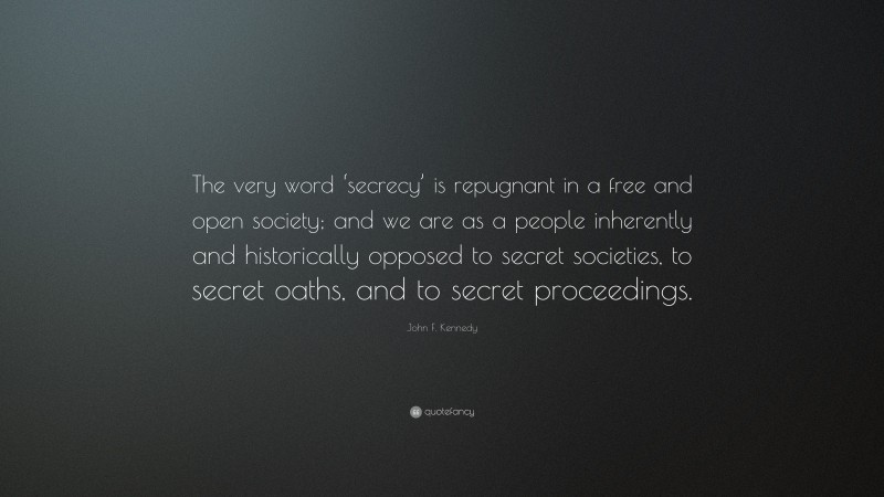 John F. Kennedy Quote: “The very word ‘secrecy’ is repugnant in a free and open society; and we are as a people inherently and historically opposed to secret societies, to secret oaths, and to secret proceedings.”