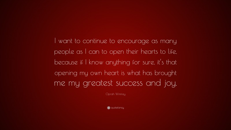Oprah Winfrey Quote: “I want to continue to encourage as many people as I can to open their hearts to life, because if I know anything for sure, it’s that opening my own heart is what has brought me my greatest success and joy.”