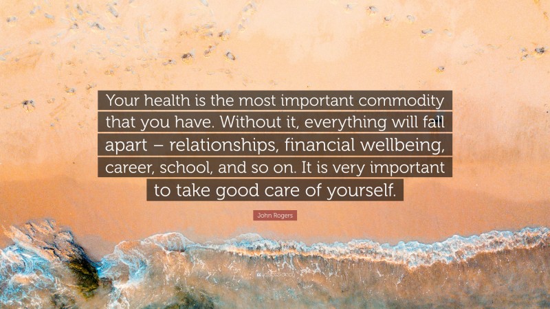 John Rogers Quote: “Your health is the most important commodity that you have. Without it, everything will fall apart – relationships, financial wellbeing, career, school, and so on. It is very important to take good care of yourself.”