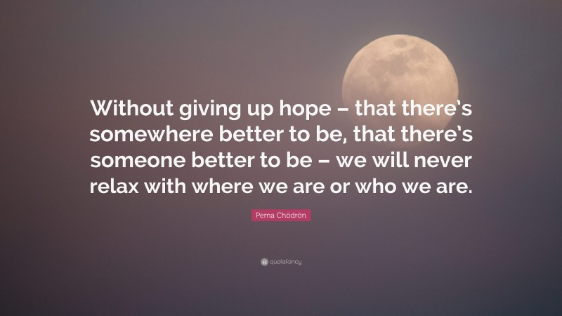 Pema Chödrön Quote: “Without giving up hope – that there’s somewhere better to be, that there’s someone better to be – we will never relax with where we are or who we are.”