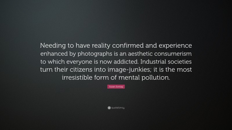 Susan Sontag Quote: “Needing to have reality confirmed and experience enhanced by photographs is an aesthetic consumerism to which everyone is now addicted. Industrial societies turn their citizens into image-junkies; it is the most irresistible form of mental pollution.”